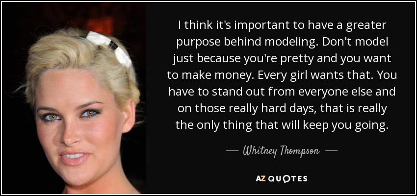 I think it's important to have a greater purpose behind modeling. Don't model just because you're pretty and you want to make money. Every girl wants that. You have to stand out from everyone else and on those really hard days, that is really the only thing that will keep you going. - Whitney Thompson
