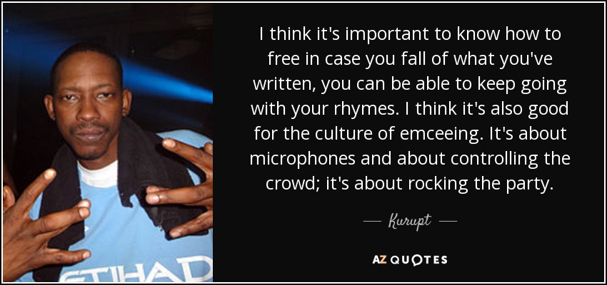 I think it's important to know how to free in case you fall of what you've written, you can be able to keep going with your rhymes. I think it's also good for the culture of emceeing. It's about microphones and about controlling the crowd; it's about rocking the party. - Kurupt