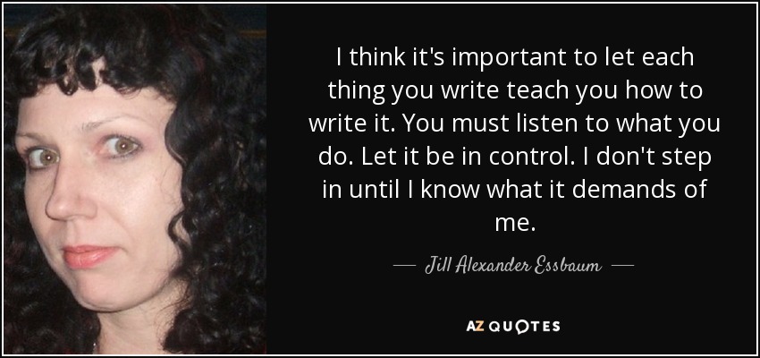 I think it's important to let each thing you write teach you how to write it. You must listen to what you do. Let it be in control. I don't step in until I know what it demands of me. - Jill Alexander Essbaum