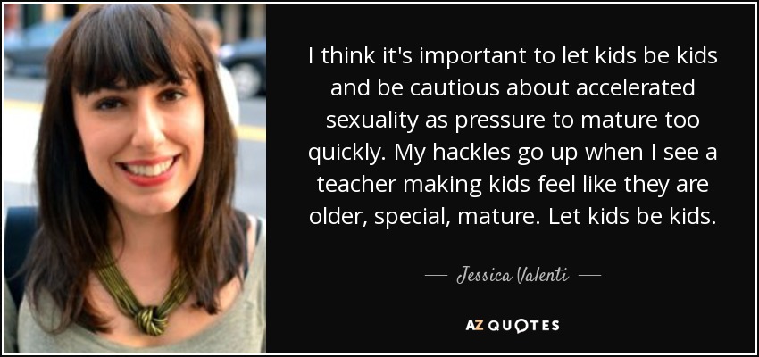 I think it's important to let kids be kids and be cautious about accelerated sexuality as pressure to mature too quickly. My hackles go up when I see a teacher making kids feel like they are older, special, mature. Let kids be kids. - Jessica Valenti