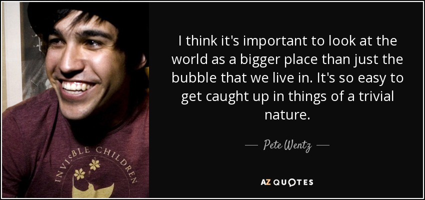 I think it's important to look at the world as a bigger place than just the bubble that we live in. It's so easy to get caught up in things of a trivial nature. - Pete Wentz