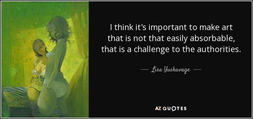 I think it's important to make art that is not that easily absorbable, that is a challenge to the authorities. - Lisa Yuskavage