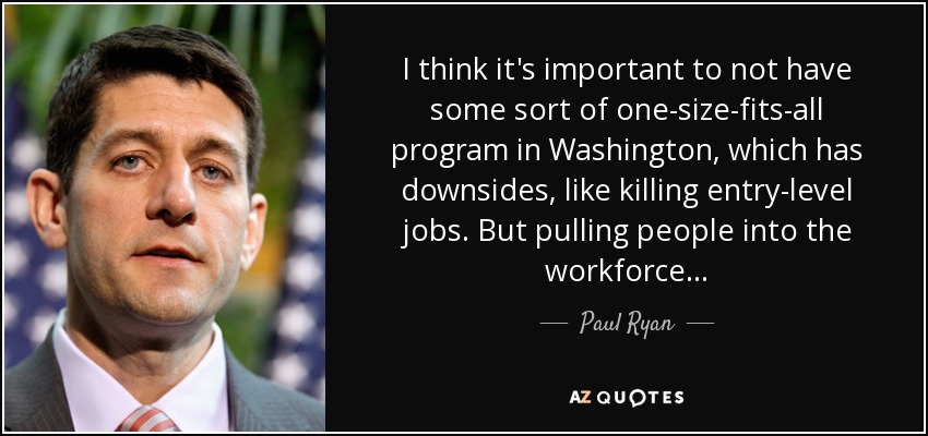 I think it's important to not have some sort of one-size-fits-all program in Washington, which has downsides, like killing entry-level jobs. But pulling people into the workforce... - Paul Ryan