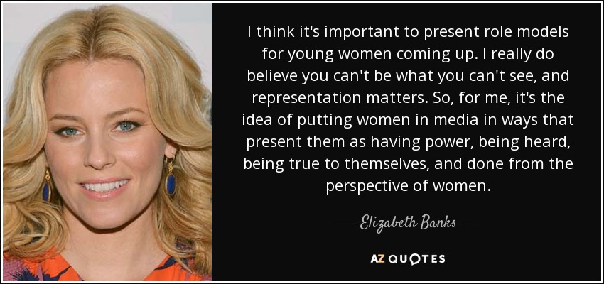 I think it's important to present role models for young women coming up. I really do believe you can't be what you can't see, and representation matters. So, for me, it's the idea of putting women in media in ways that present them as having power, being heard, being true to themselves, and done from the perspective of women. - Elizabeth Banks