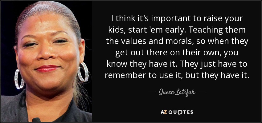 I think it's important to raise your kids, start 'em early. Teaching them the values and morals, so when they get out there on their own, you know they have it. They just have to remember to use it, but they have it. - Queen Latifah