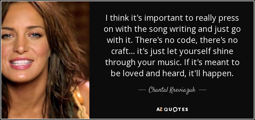 I think it's important to really press on with the song writing and just go with it. There's no code, there's no craft... it's just let yourself shine through your music. If it's meant to be loved and heard, it'll happen. - Chantal Kreviazuk