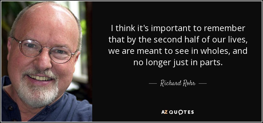 I think it's important to remember that by the second half of our lives, we are meant to see in wholes, and no longer just in parts. - Richard Rohr