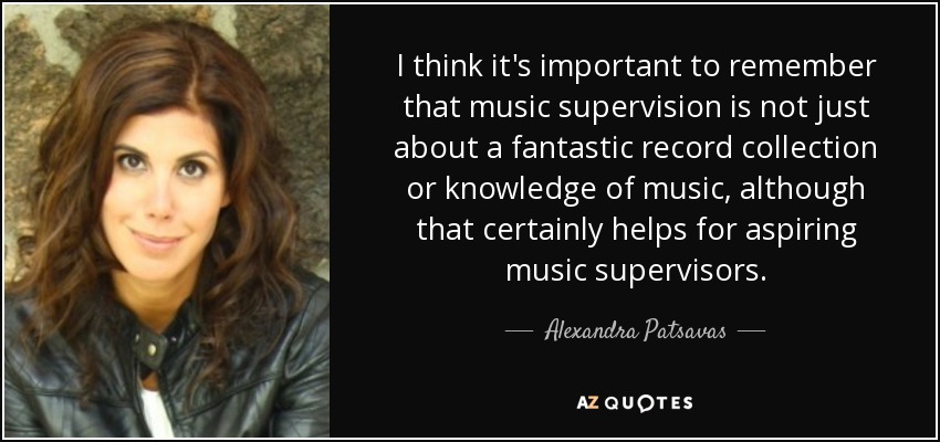 I think it's important to remember that music supervision is not just about a fantastic record collection or knowledge of music, although that certainly helps for aspiring music supervisors. - Alexandra Patsavas