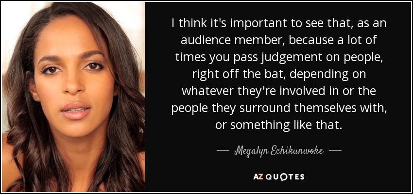 I think it's important to see that, as an audience member, because a lot of times you pass judgement on people, right off the bat, depending on whatever they're involved in or the people they surround themselves with, or something like that. - Megalyn Echikunwoke