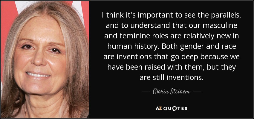 I think it's important to see the parallels, and to understand that our masculine and feminine roles are relatively new in human history. Both gender and race are inventions that go deep because we have been raised with them, but they are still inventions. - Gloria Steinem