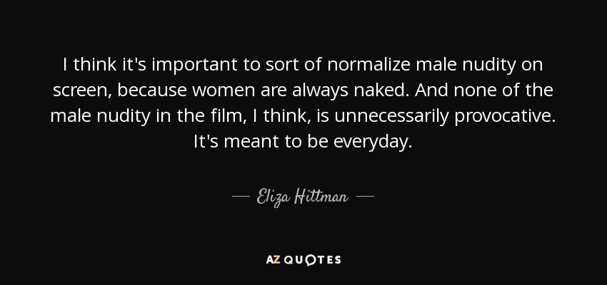 I think it's important to sort of normalize male nudity on screen, because women are always naked. And none of the male nudity in the film, I think, is unnecessarily provocative. It's meant to be everyday. - Eliza Hittman