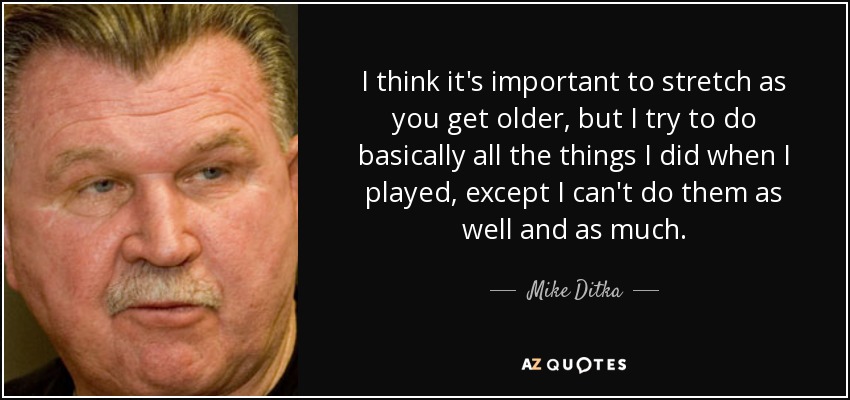 I think it's important to stretch as you get older, but I try to do basically all the things I did when I played, except I can't do them as well and as much. - Mike Ditka
