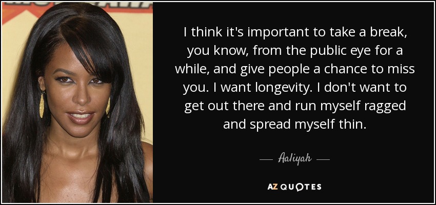 I think it's important to take a break, you know, from the public eye for a while, and give people a chance to miss you. I want longevity. I don't want to get out there and run myself ragged and spread myself thin. - Aaliyah