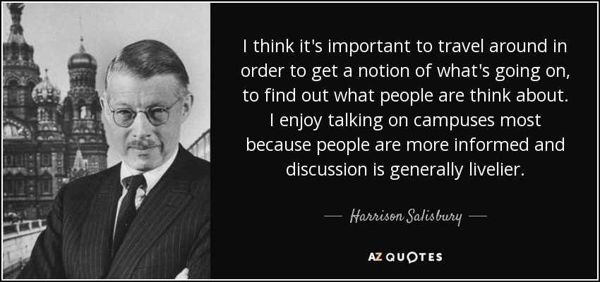 I think it's important to travel around in order to get a notion of what's going on, to find out what people are think about. I enjoy talking on campuses most because people are more informed and discussion is generally livelier. - Harrison Salisbury