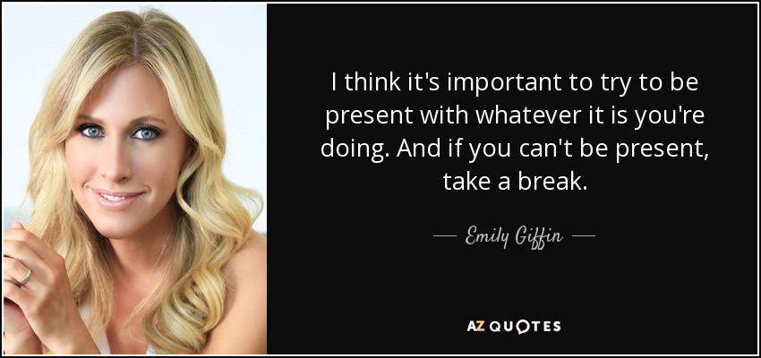 I think it's important to try to be present with whatever it is you're doing. And if you can't be present, take a break. - Emily Giffin