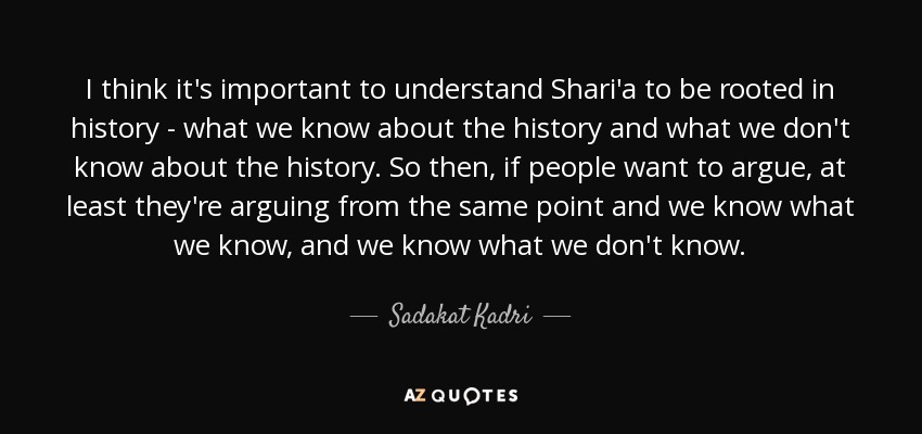 I think it's important to understand Shari'a to be rooted in history - what we know about the history and what we don't know about the history. So then, if people want to argue, at least they're arguing from the same point and we know what we know, and we know what we don't know. - Sadakat Kadri
