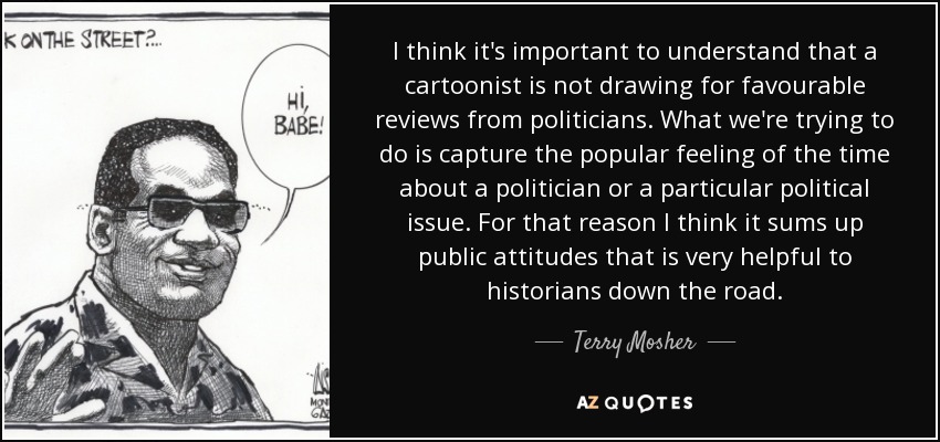 I think it's important to understand that a cartoonist is not drawing for favourable reviews from politicians. What we're trying to do is capture the popular feeling of the time about a politician or a particular political issue. For that reason I think it sums up public attitudes that is very helpful to historians down the road. - Terry Mosher