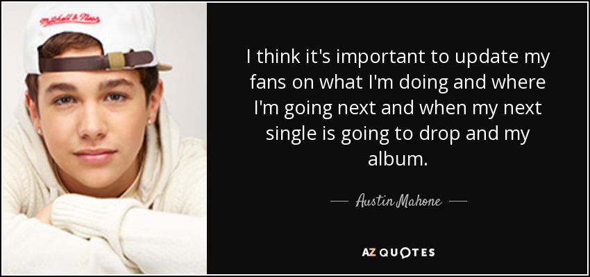 I think it's important to update my fans on what I'm doing and where I'm going next and when my next single is going to drop and my album. - Austin Mahone