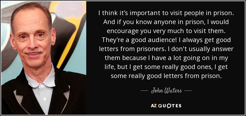 I think it's important to visit people in prison. And if you know anyone in prison, I would encourage you very much to visit them. They're a good audience! I always get good letters from prisoners. I don't usually answer them because I have a lot going on in my life, but I get some really good ones, I get some really good letters from prison. - John Waters