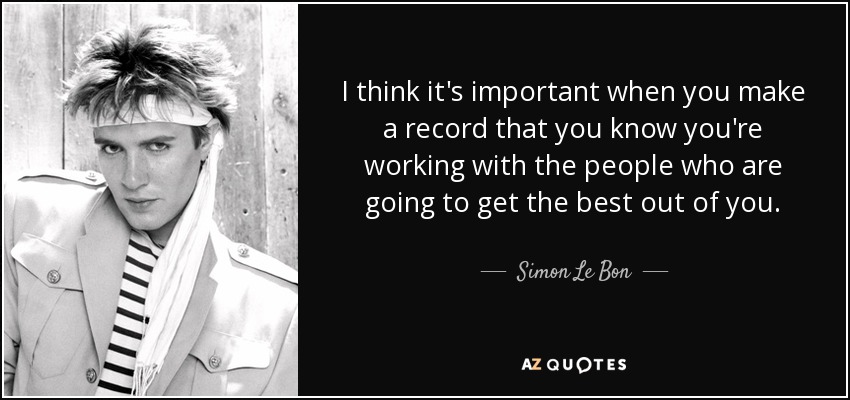 I think it's important when you make a record that you know you're working with the people who are going to get the best out of you. - Simon Le Bon