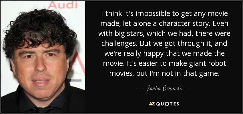 I think it's impossible to get any movie made, let alone a character story. Even with big stars, which we had, there were challenges. But we got through it, and we're really happy that we made the movie. It's easier to make giant robot movies, but I'm not in that game. - Sacha Gervasi