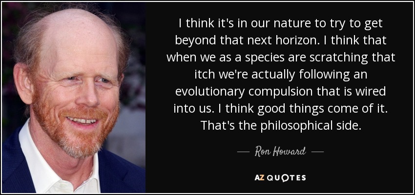 I think it's in our nature to try to get beyond that next horizon. I think that when we as a species are scratching that itch we're actually following an evolutionary compulsion that is wired into us. I think good things come of it. That's the philosophical side. - Ron Howard