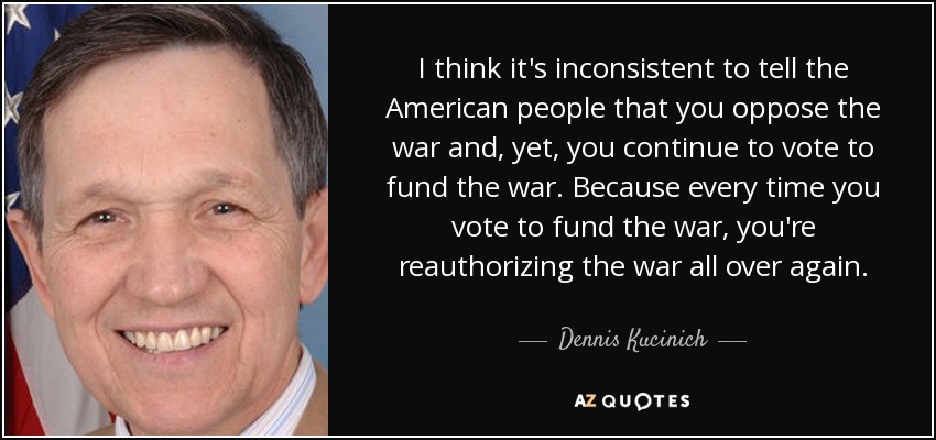 I think it's inconsistent to tell the American people that you oppose the war and, yet, you continue to vote to fund the war. Because every time you vote to fund the war, you're reauthorizing the war all over again. - Dennis Kucinich