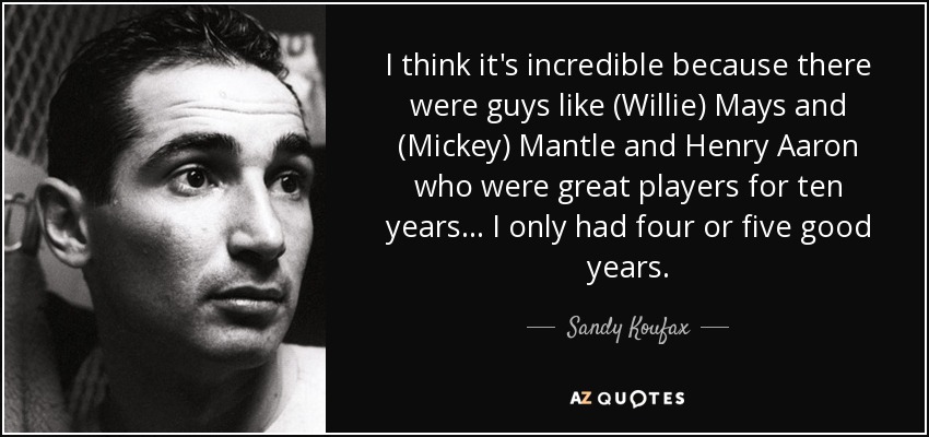 I think it's incredible because there were guys like (Willie) Mays and (Mickey) Mantle and Henry Aaron who were great players for ten years... I only had four or five good years. - Sandy Koufax