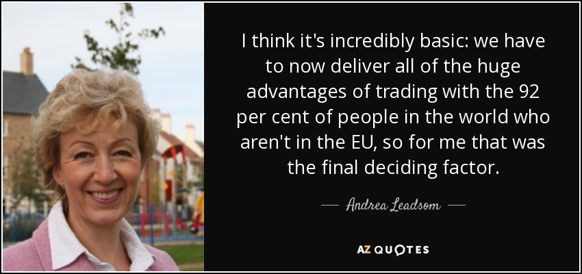 I think it's incredibly basic: we have to now deliver all of the huge advantages of trading with the 92 per cent of people in the world who aren't in the EU, so for me that was the final deciding factor. - Andrea Leadsom