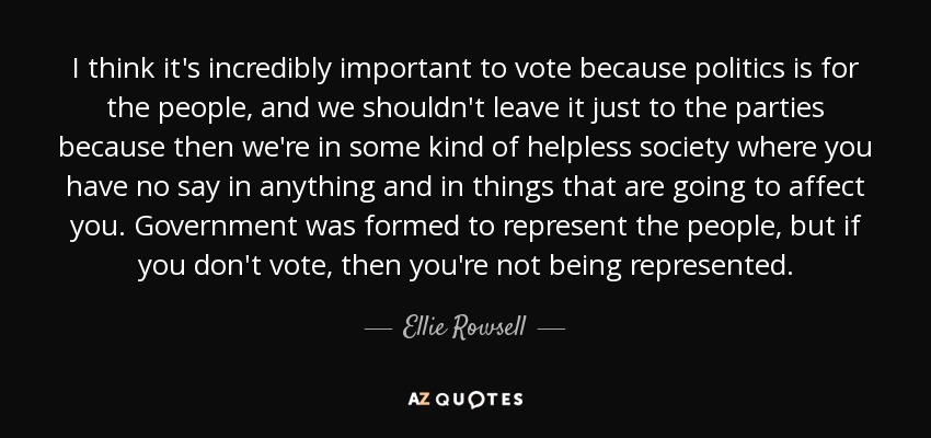 I think it's incredibly important to vote because politics is for the people, and we shouldn't leave it just to the parties because then we're in some kind of helpless society where you have no say in anything and in things that are going to affect you. Government was formed to represent the people, but if you don't vote, then you're not being represented. - Ellie Rowsell