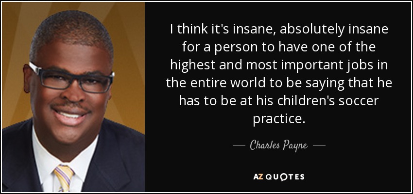 I think it's insane, absolutely insane for a person to have one of the highest and most important jobs in the entire world to be saying that he has to be at his children's soccer practice. - Charles Payne