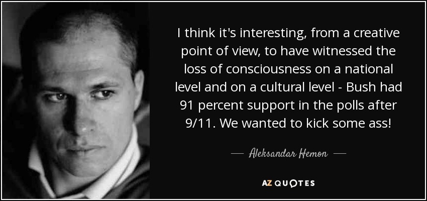 I think it's interesting, from a creative point of view, to have witnessed the loss of consciousness on a national level and on a cultural level - Bush had 91 percent support in the polls after 9/11. We wanted to kick some ass! - Aleksandar Hemon