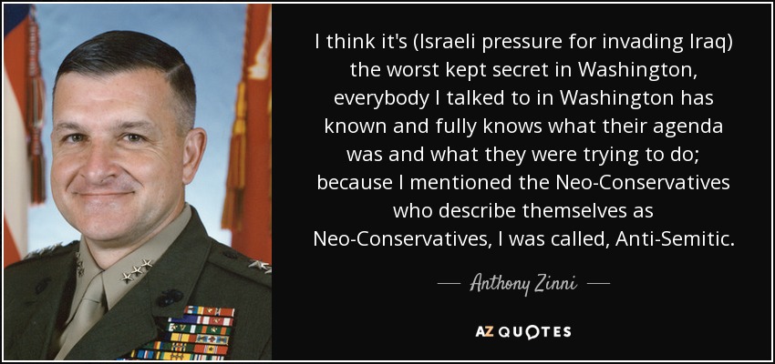 I think it's (Israeli pressure for invading Iraq) the worst kept secret in Washington, everybody I talked to in Washington has known and fully knows what their agenda was and what they were trying to do; because I mentioned the Neo-Conservatives who describe themselves as Neo-Conservatives, I was called, Anti-Semitic. - Anthony Zinni