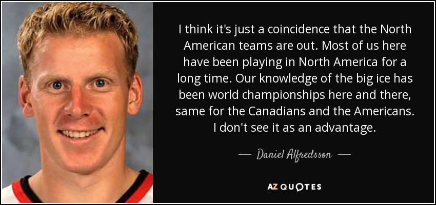 I think it's just a coincidence that the North American teams are out. Most of us here have been playing in North America for a long time. Our knowledge of the big ice has been world championships here and there, same for the Canadians and the Americans. I don't see it as an advantage. - Daniel Alfredsson