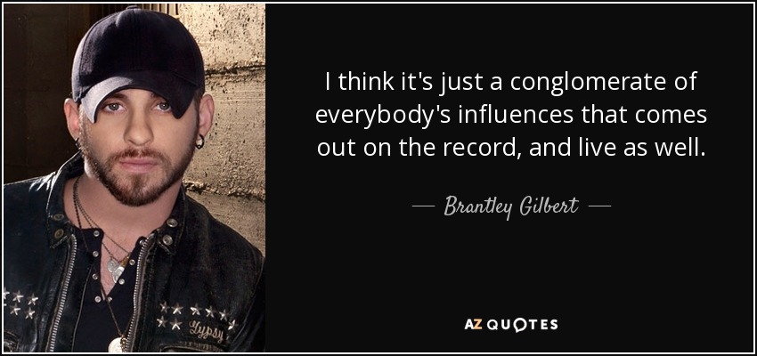 I think it's just a conglomerate of everybody's influences that comes out on the record, and live as well. - Brantley Gilbert