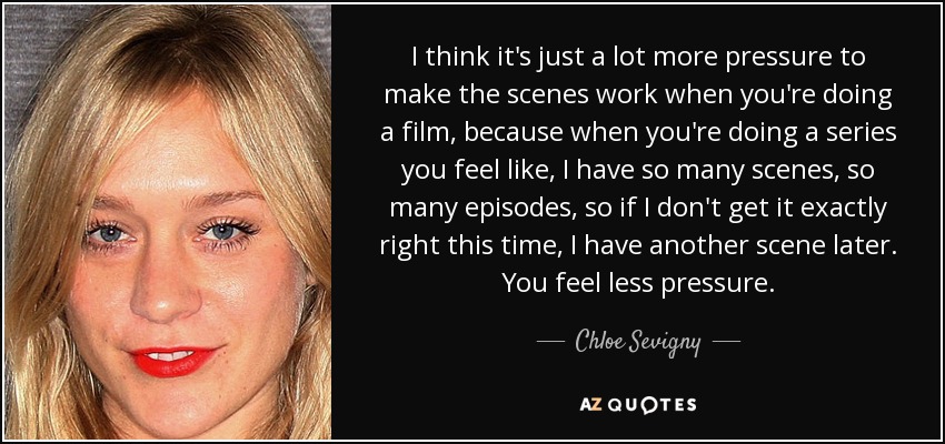 I think it's just a lot more pressure to make the scenes work when you're doing a film, because when you're doing a series you feel like, I have so many scenes, so many episodes, so if I don't get it exactly right this time, I have another scene later. You feel less pressure. - Chloe Sevigny