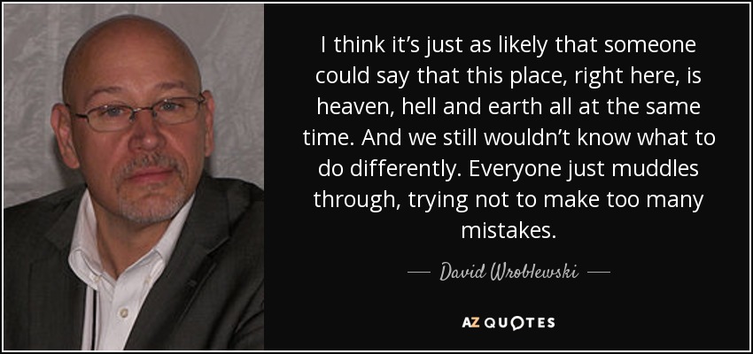 I think it’s just as likely that someone could say that this place, right here, is heaven, hell and earth all at the same time. And we still wouldn’t know what to do differently. Everyone just muddles through, trying not to make too many mistakes. - David Wroblewski