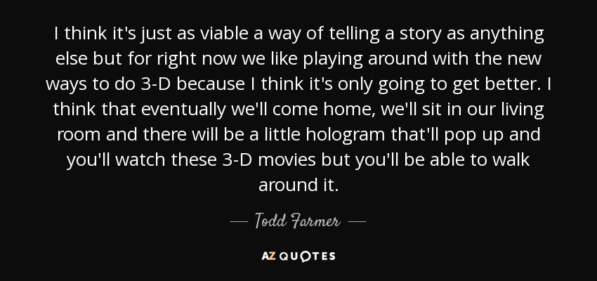 I think it's just as viable a way of telling a story as anything else but for right now we like playing around with the new ways to do 3-D because I think it's only going to get better. I think that eventually we'll come home, we'll sit in our living room and there will be a little hologram that'll pop up and you'll watch these 3-D movies but you'll be able to walk around it. - Todd Farmer