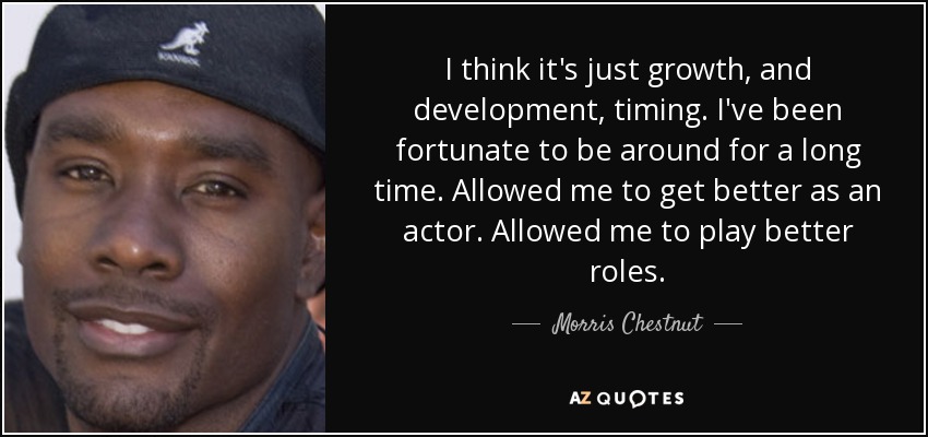 I think it's just growth, and development, timing. I've been fortunate to be around for a long time. Allowed me to get better as an actor. Allowed me to play better roles. - Morris Chestnut