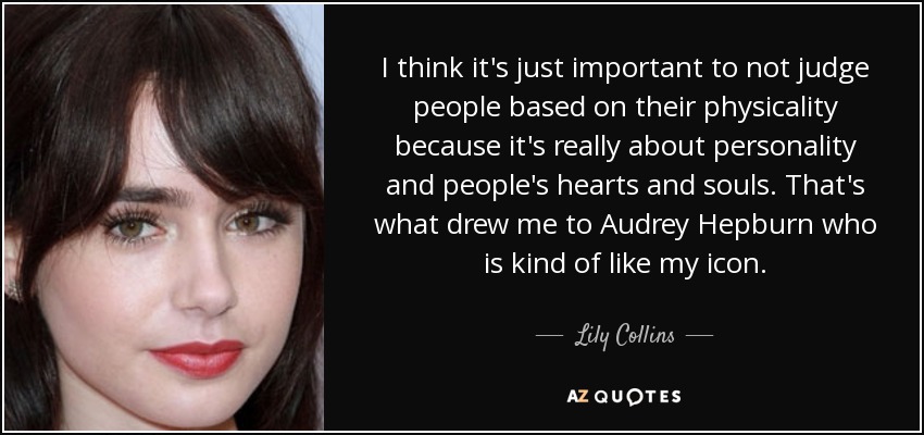 I think it's just important to not judge people based on their physicality because it's really about personality and people's hearts and souls. That's what drew me to Audrey Hepburn who is kind of like my icon. - Lily Collins