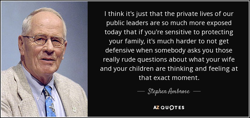 I think it's just that the private lives of our public leaders are so much more exposed today that if you're sensitive to protecting your family, it's much harder to not get defensive when somebody asks you those really rude questions about what your wife and your children are thinking and feeling at that exact moment. - Stephen Ambrose