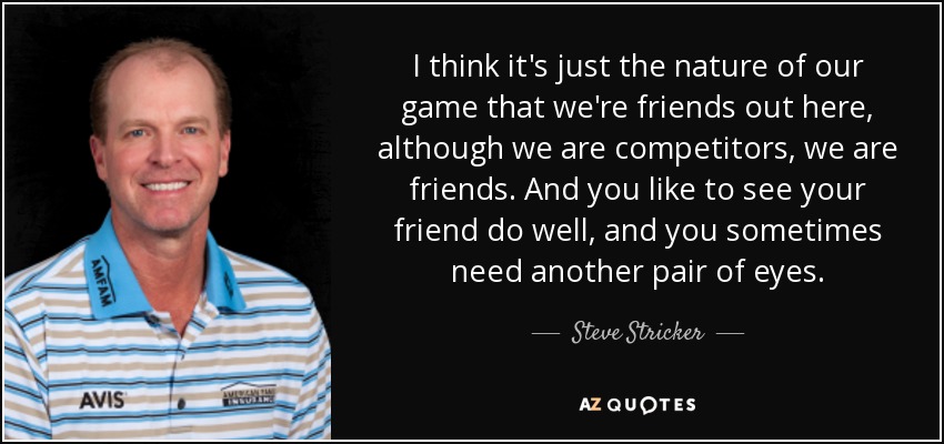 I think it's just the nature of our game that we're friends out here, although we are competitors, we are friends. And you like to see your friend do well, and you sometimes need another pair of eyes. - Steve Stricker
