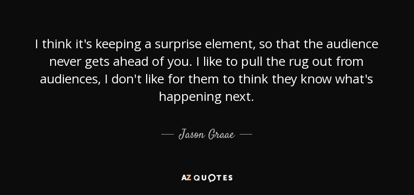 I think it's keeping a surprise element, so that the audience never gets ahead of you. I like to pull the rug out from audiences, I don't like for them to think they know what's happening next. - Jason Graae