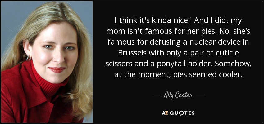 I think it's kinda nice.' And I did. my mom isn't famous for her pies. No, she's famous for defusing a nuclear device in Brussels with only a pair of cuticle scissors and a ponytail holder. Somehow, at the moment, pies seemed cooler. - Ally Carter