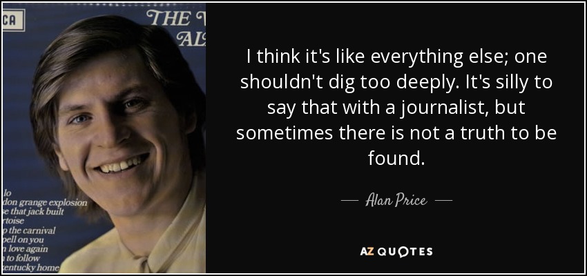 I think it's like everything else; one shouldn't dig too deeply. It's silly to say that with a journalist, but sometimes there is not a truth to be found. - Alan Price