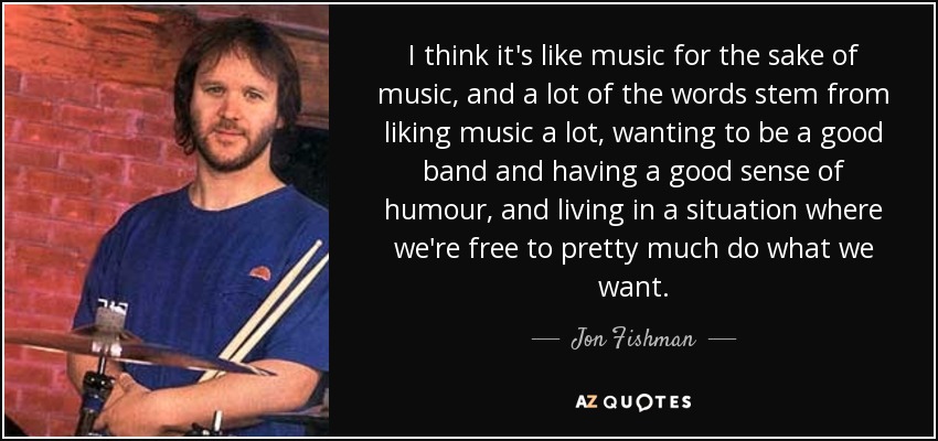 I think it's like music for the sake of music, and a lot of the words stem from liking music a lot, wanting to be a good band and having a good sense of humour, and living in a situation where we're free to pretty much do what we want. - Jon Fishman