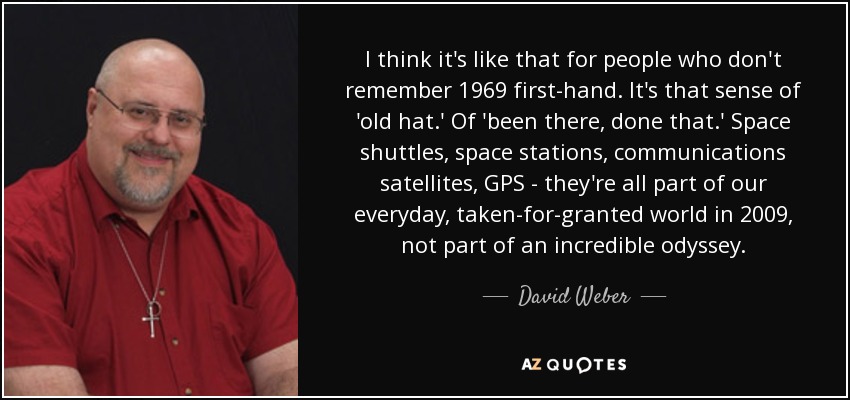 I think it's like that for people who don't remember 1969 first-hand. It's that sense of 'old hat.' Of 'been there, done that.' Space shuttles, space stations, communications satellites, GPS - they're all part of our everyday, taken-for-granted world in 2009, not part of an incredible odyssey. - David Weber