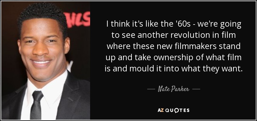 I think it's like the '60s - we're going to see another revolution in film where these new filmmakers stand up and take ownership of what film is and mould it into what they want. - Nate Parker