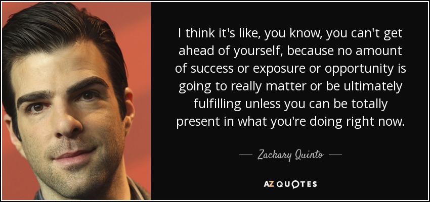 I think it's like, you know, you can't get ahead of yourself, because no amount of success or exposure or opportunity is going to really matter or be ultimately fulfilling unless you can be totally present in what you're doing right now. - Zachary Quinto