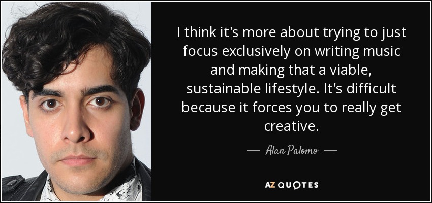 I think it's more about trying to just focus exclusively on writing music and making that a viable, sustainable lifestyle. It's difficult because it forces you to really get creative. - Alan Palomo